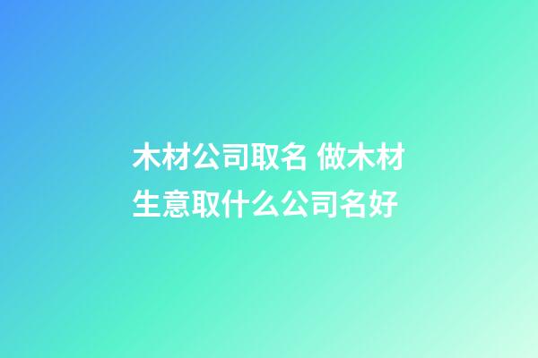 木材公司取名 做木材生意取什么公司名好